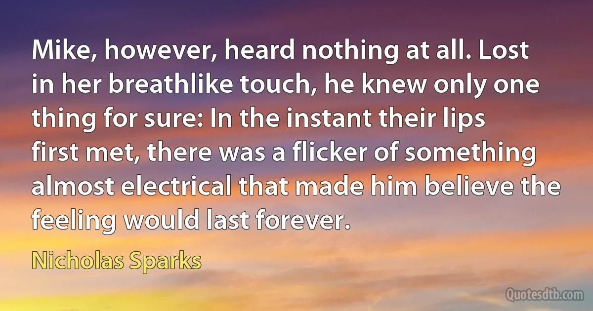 Mike, however, heard nothing at all. Lost in her breathlike touch, he knew only one thing for sure: In the instant their lips first met, there was a flicker of something almost electrical that made him believe the feeling would last forever. (Nicholas Sparks)