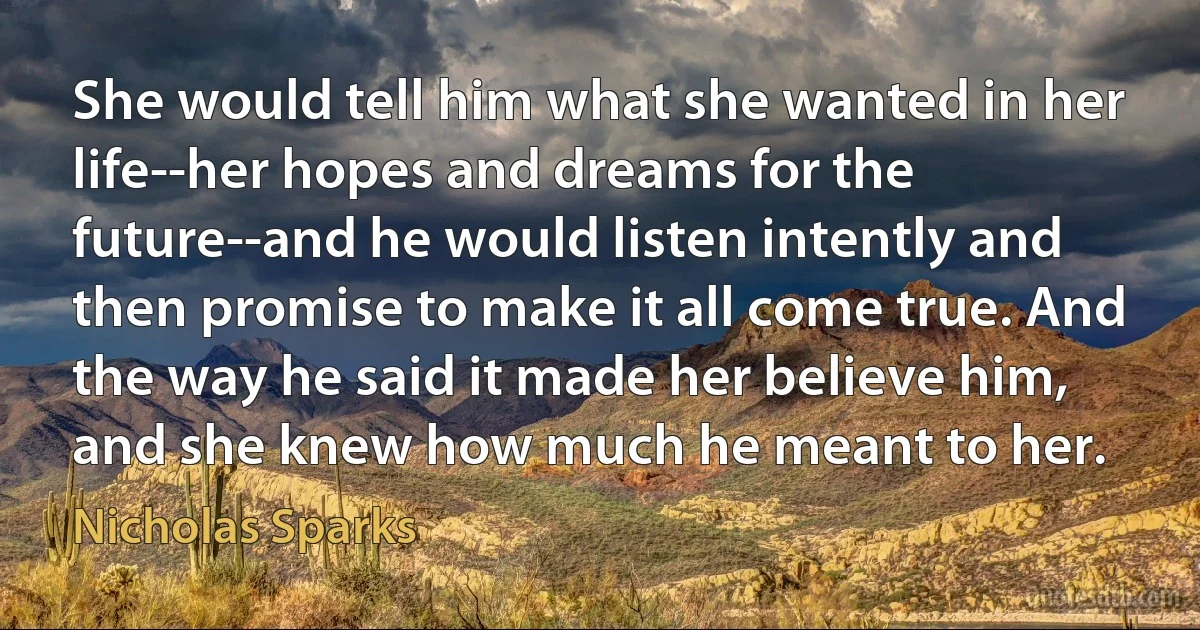 She would tell him what she wanted in her life--her hopes and dreams for the future--and he would listen intently and then promise to make it all come true. And the way he said it made her believe him, and she knew how much he meant to her. (Nicholas Sparks)