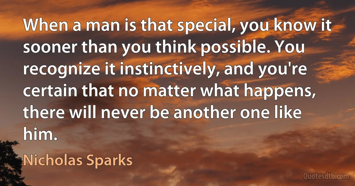 When a man is that special, you know it sooner than you think possible. You recognize it instinctively, and you're certain that no matter what happens, there will never be another one like him. (Nicholas Sparks)