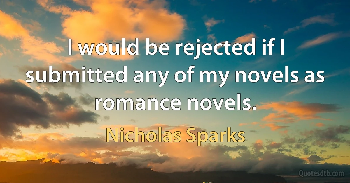 I would be rejected if I submitted any of my novels as romance novels. (Nicholas Sparks)