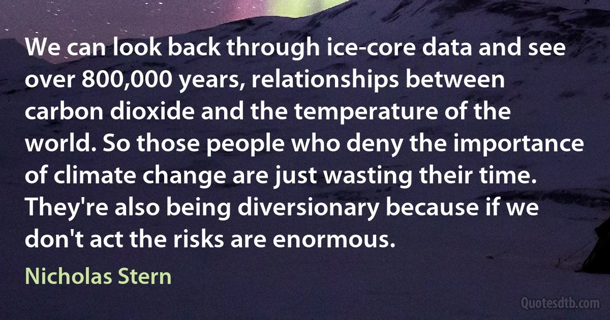 We can look back through ice-core data and see over 800,000 years, relationships between carbon dioxide and the temperature of the world. So those people who deny the importance of climate change are just wasting their time. They're also being diversionary because if we don't act the risks are enormous. (Nicholas Stern)