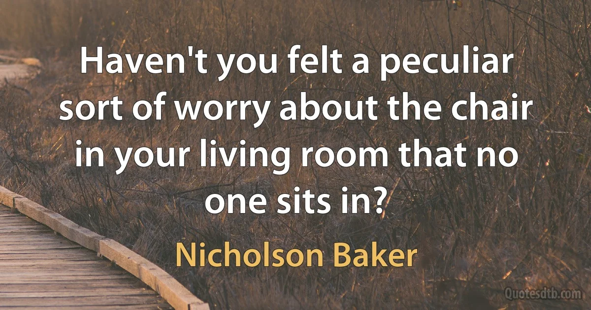 Haven't you felt a peculiar sort of worry about the chair in your living room that no one sits in? (Nicholson Baker)