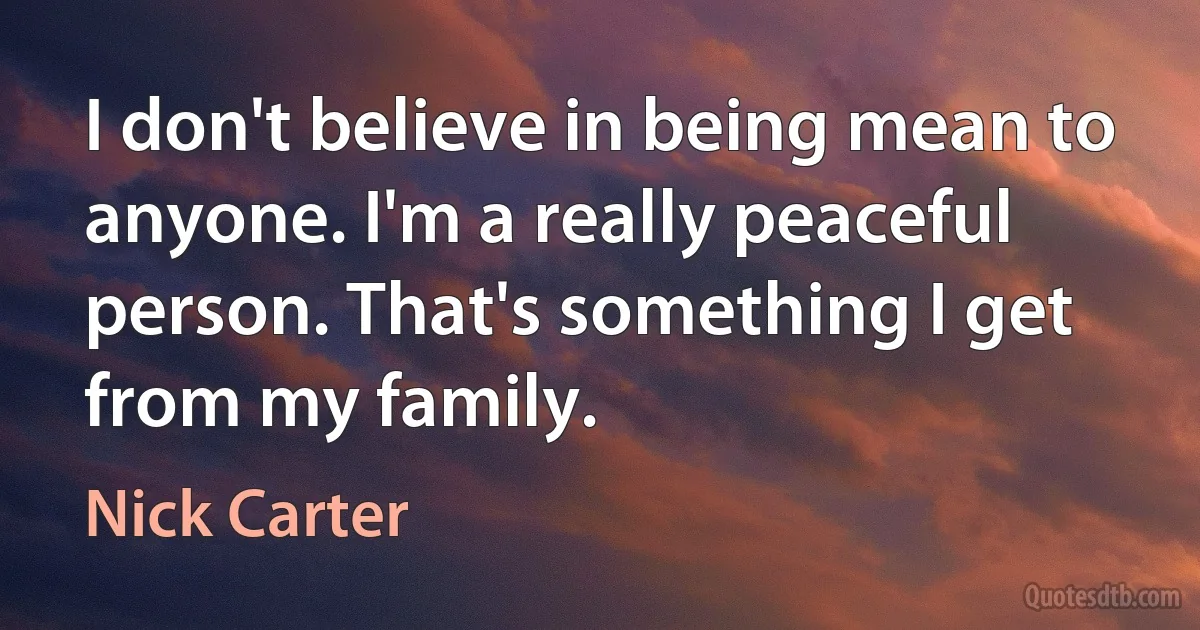 I don't believe in being mean to anyone. I'm a really peaceful person. That's something I get from my family. (Nick Carter)