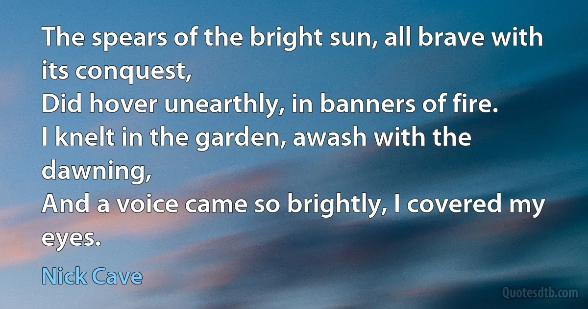 The spears of the bright sun, all brave with its conquest,
Did hover unearthly, in banners of fire.
I knelt in the garden, awash with the dawning,
And a voice came so brightly, I covered my eyes. (Nick Cave)