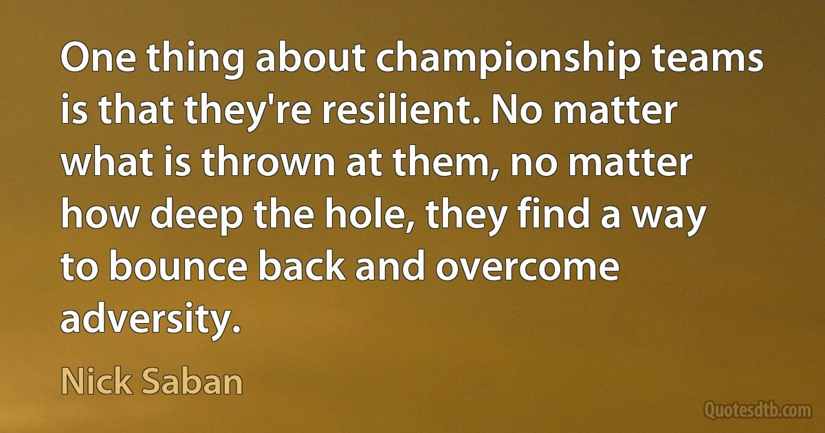 One thing about championship teams is that they're resilient. No matter what is thrown at them, no matter how deep the hole, they find a way to bounce back and overcome adversity. (Nick Saban)