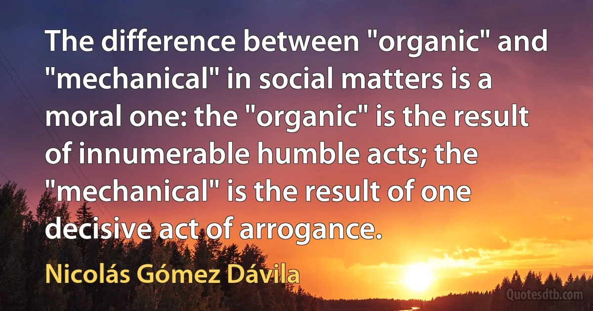 The difference between "organic" and "mechanical" in social matters is a moral one: the "organic" is the result of innumerable humble acts; the "mechanical" is the result of one decisive act of arrogance. (Nicolás Gómez Dávila)