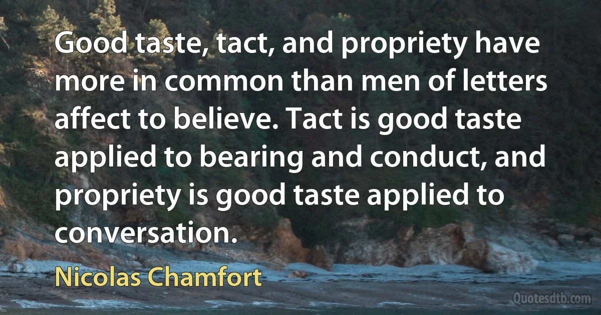 Good taste, tact, and propriety have more in common than men of letters affect to believe. Tact is good taste applied to bearing and conduct, and propriety is good taste applied to conversation. (Nicolas Chamfort)