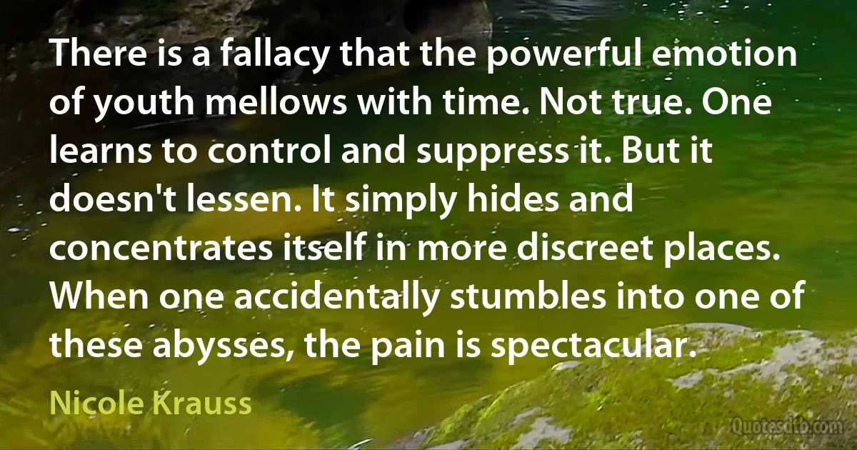 There is a fallacy that the powerful emotion of youth mellows with time. Not true. One learns to control and suppress it. But it doesn't lessen. It simply hides and concentrates itself in more discreet places. When one accidentally stumbles into one of these abysses, the pain is spectacular. (Nicole Krauss)