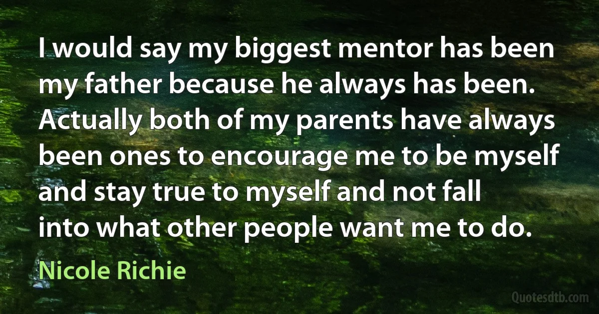 I would say my biggest mentor has been my father because he always has been. Actually both of my parents have always been ones to encourage me to be myself and stay true to myself and not fall into what other people want me to do. (Nicole Richie)