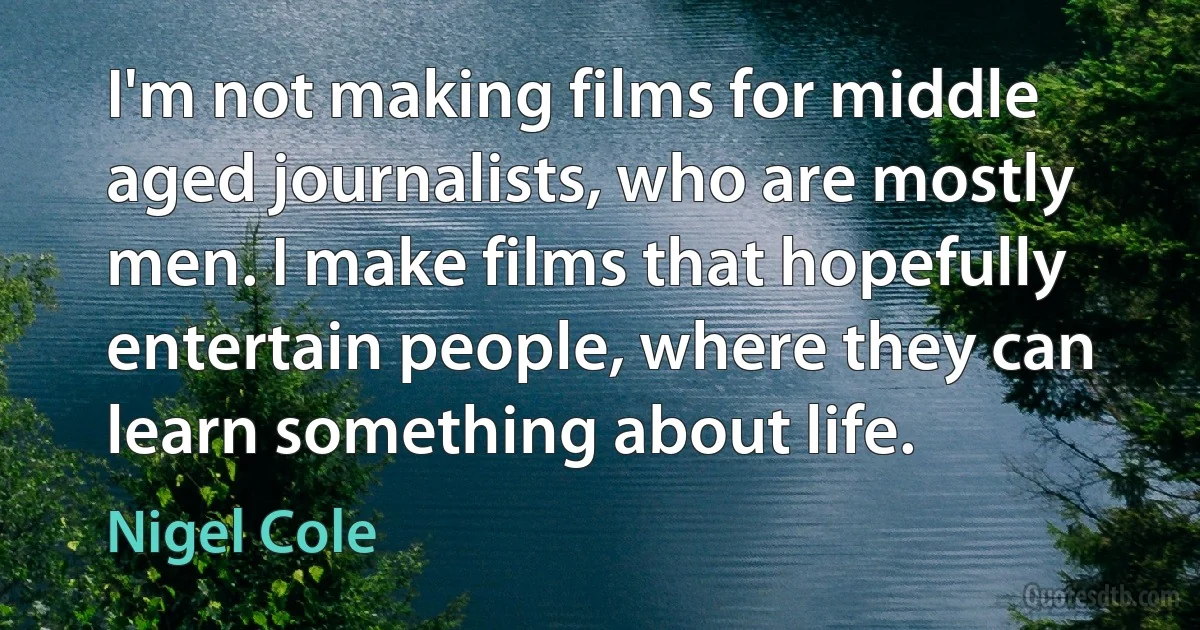 I'm not making films for middle aged journalists, who are mostly men. I make films that hopefully entertain people, where they can learn something about life. (Nigel Cole)