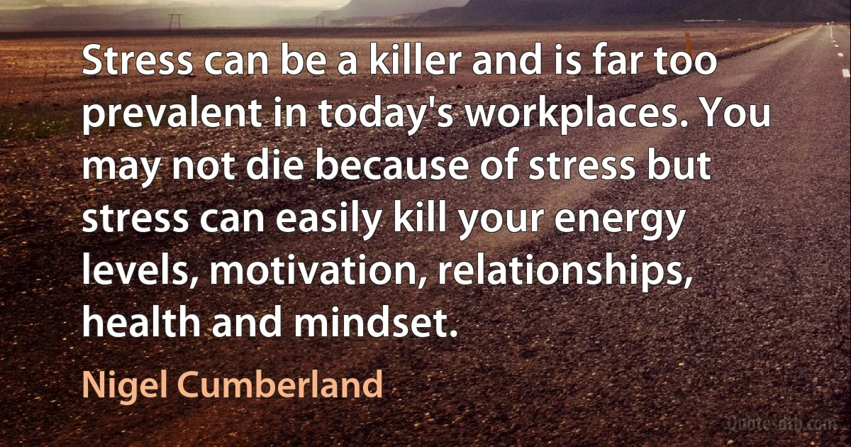 Stress can be a killer and is far too prevalent in today's workplaces. You may not die because of stress but stress can easily kill your energy levels, motivation, relationships, health and mindset. (Nigel Cumberland)