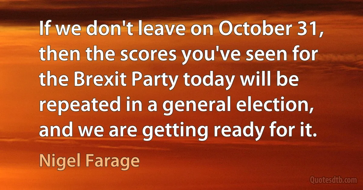 If we don't leave on October 31, then the scores you've seen for the Brexit Party today will be repeated in a general election, and we are getting ready for it. (Nigel Farage)