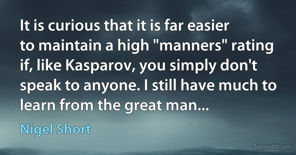 It is curious that it is far easier to maintain a high "manners" rating if, like Kasparov, you simply don't speak to anyone. I still have much to learn from the great man... (Nigel Short)