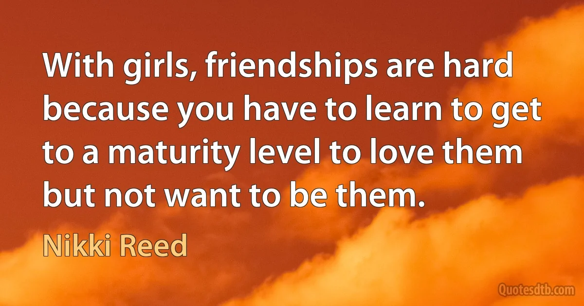 With girls, friendships are hard because you have to learn to get to a maturity level to love them but not want to be them. (Nikki Reed)