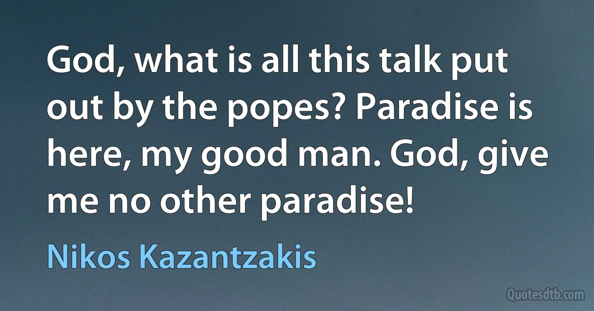 God, what is all this talk put out by the popes? Paradise is here, my good man. God, give me no other paradise! (Nikos Kazantzakis)