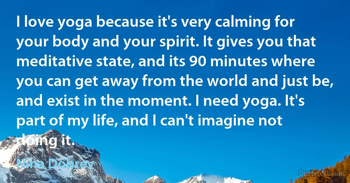 I love yoga because it's very calming for your body and your spirit. It gives you that meditative state, and its 90 minutes where you can get away from the world and just be, and exist in the moment. I need yoga. It's part of my life, and I can't imagine not doing it. (Nina Dobrev)