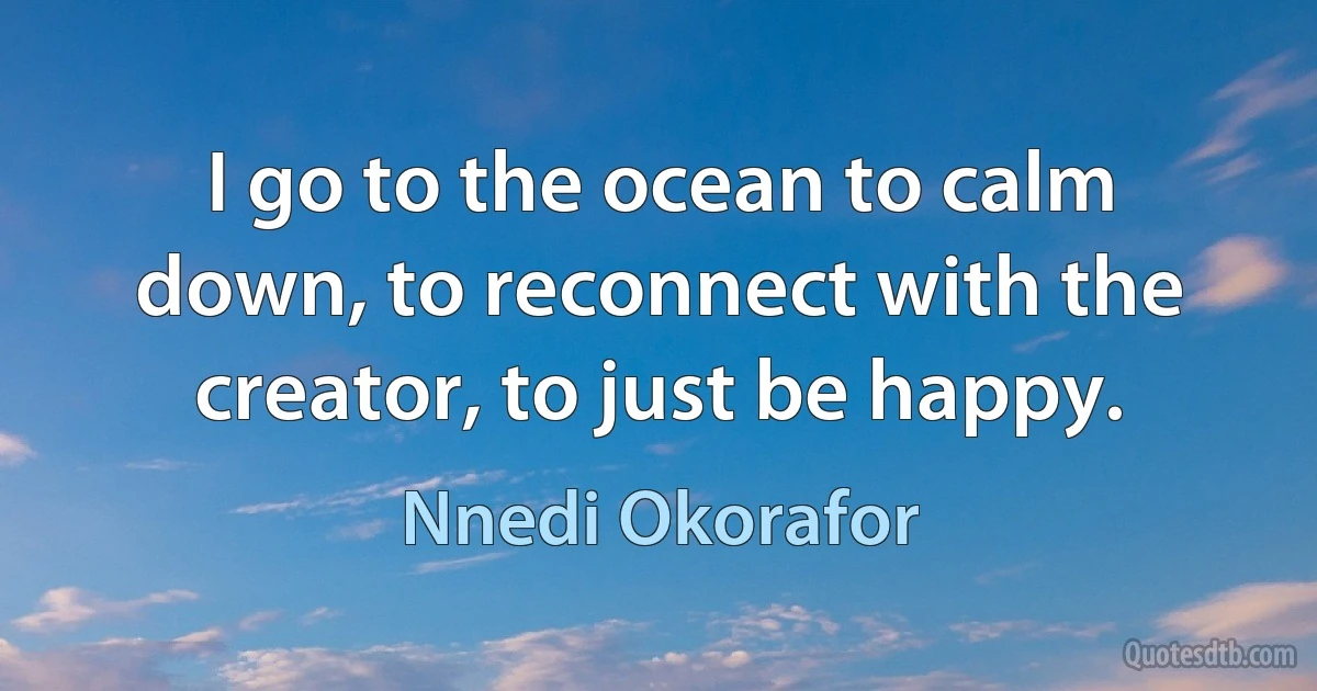 I go to the ocean to calm down, to reconnect with the creator, to just be happy. (Nnedi Okorafor)