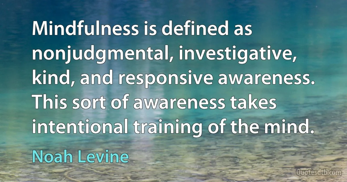 Mindfulness is defined as nonjudgmental, investigative, kind, and responsive awareness. This sort of awareness takes intentional training of the mind. (Noah Levine)