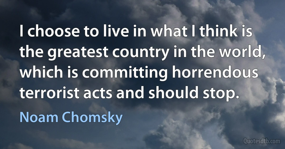 I choose to live in what I think is the greatest country in the world, which is committing horrendous terrorist acts and should stop. (Noam Chomsky)