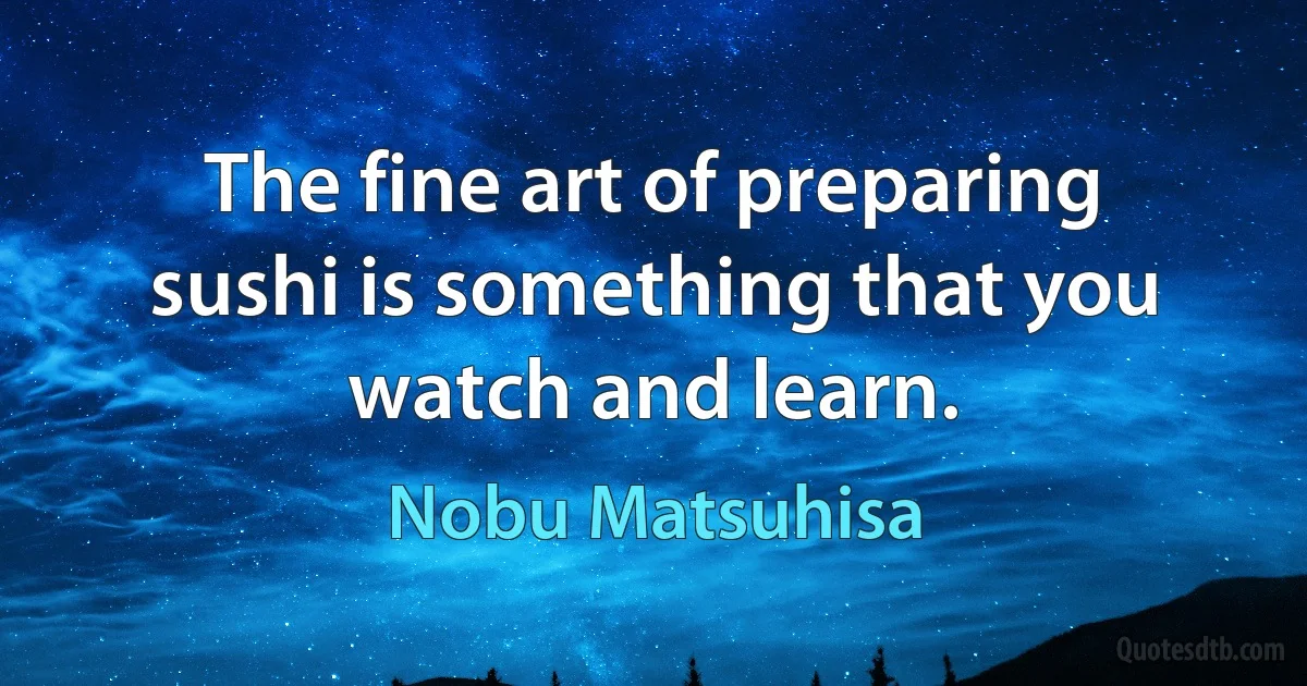 The fine art of preparing sushi is something that you watch and learn. (Nobu Matsuhisa)