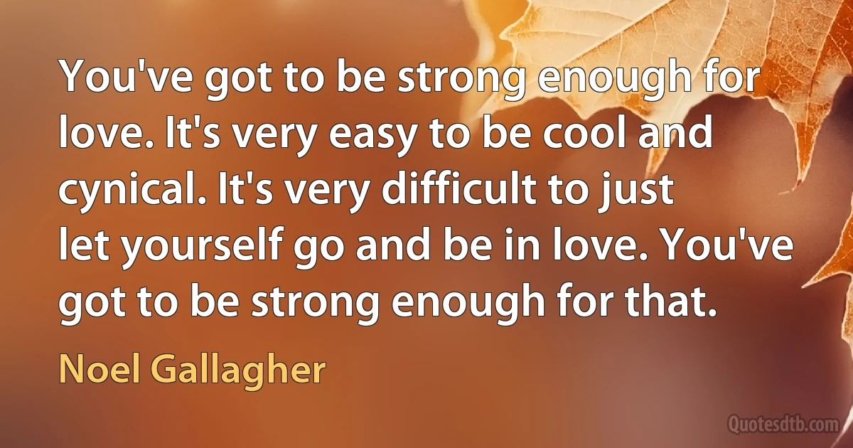 You've got to be strong enough for love. It's very easy to be cool and cynical. It's very difficult to just let yourself go and be in love. You've got to be strong enough for that. (Noel Gallagher)