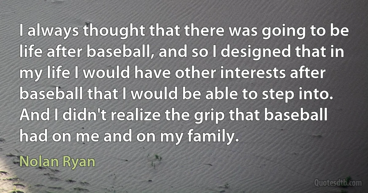 I always thought that there was going to be life after baseball, and so I designed that in my life I would have other interests after baseball that I would be able to step into. And I didn't realize the grip that baseball had on me and on my family. (Nolan Ryan)