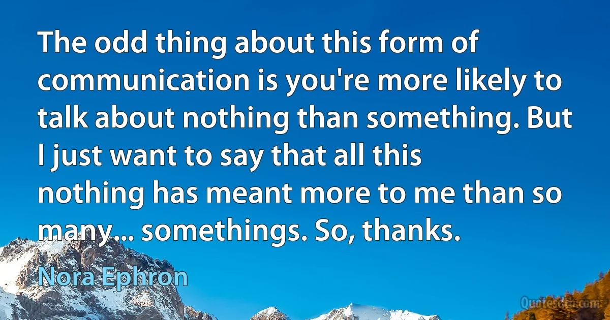 The odd thing about this form of communication is you're more likely to talk about nothing than something. But I just want to say that all this nothing has meant more to me than so many... somethings. So, thanks. (Nora Ephron)