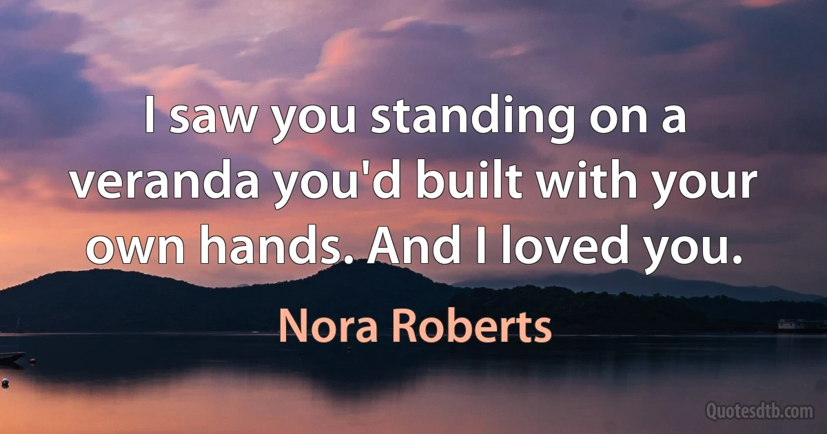 I saw you standing on a veranda you'd built with your own hands. And I loved you. (Nora Roberts)