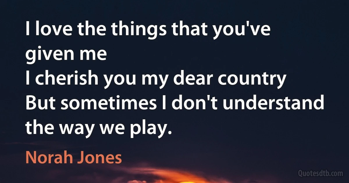 I love the things that you've given me
I cherish you my dear country
But sometimes I don't understand the way we play. (Norah Jones)