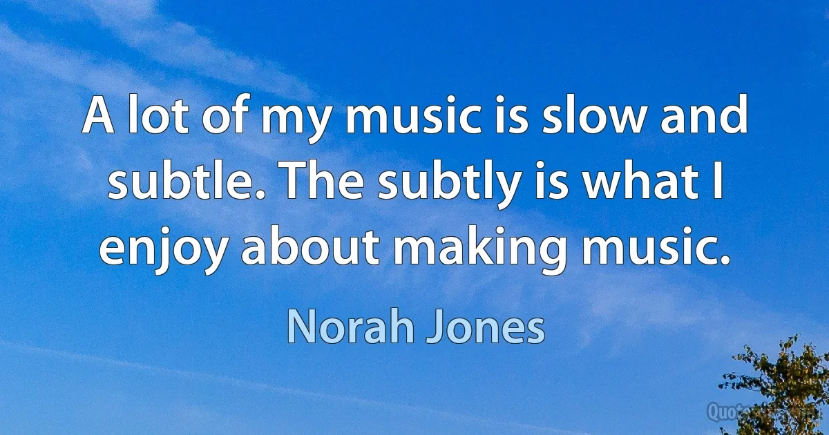 A lot of my music is slow and subtle. The subtly is what I enjoy about making music. (Norah Jones)