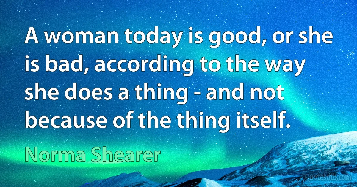 A woman today is good, or she is bad, according to the way she does a thing - and not because of the thing itself. (Norma Shearer)