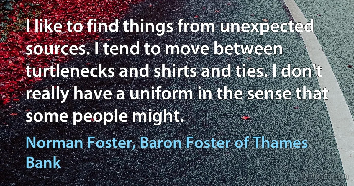 I like to find things from unexpected sources. I tend to move between turtlenecks and shirts and ties. I don't really have a uniform in the sense that some people might. (Norman Foster, Baron Foster of Thames Bank)