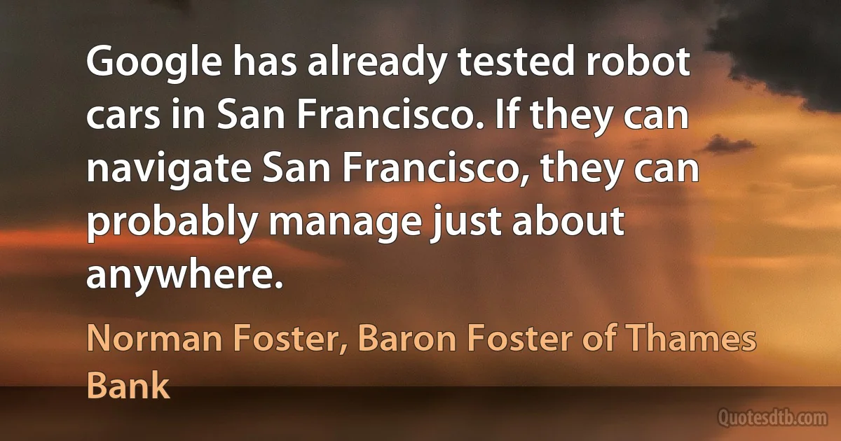 Google has already tested robot cars in San Francisco. If they can navigate San Francisco, they can probably manage just about anywhere. (Norman Foster, Baron Foster of Thames Bank)