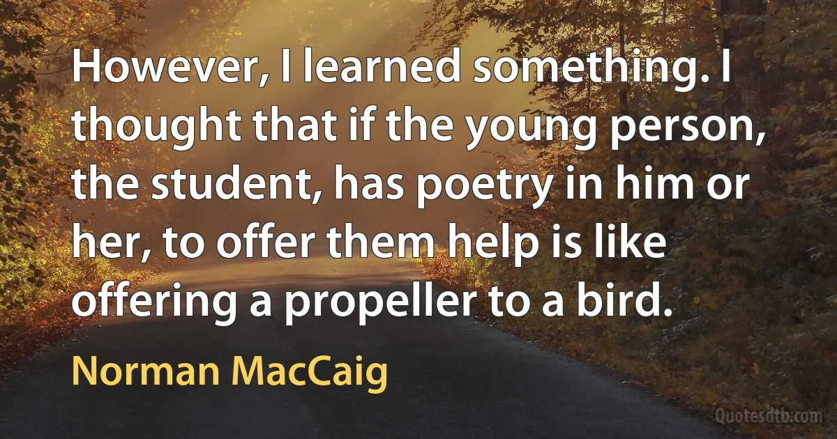 However, I learned something. I thought that if the young person, the student, has poetry in him or her, to offer them help is like offering a propeller to a bird. (Norman MacCaig)