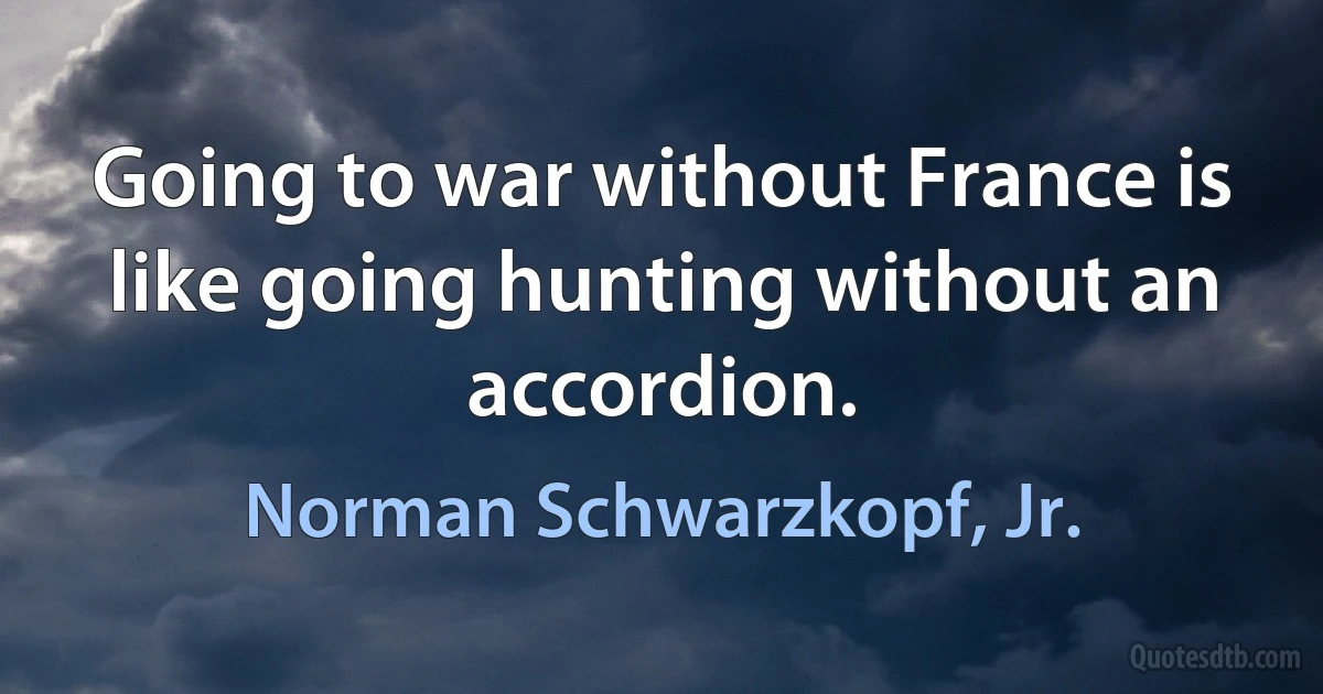 Going to war without France is like going hunting without an accordion. (Norman Schwarzkopf, Jr.)