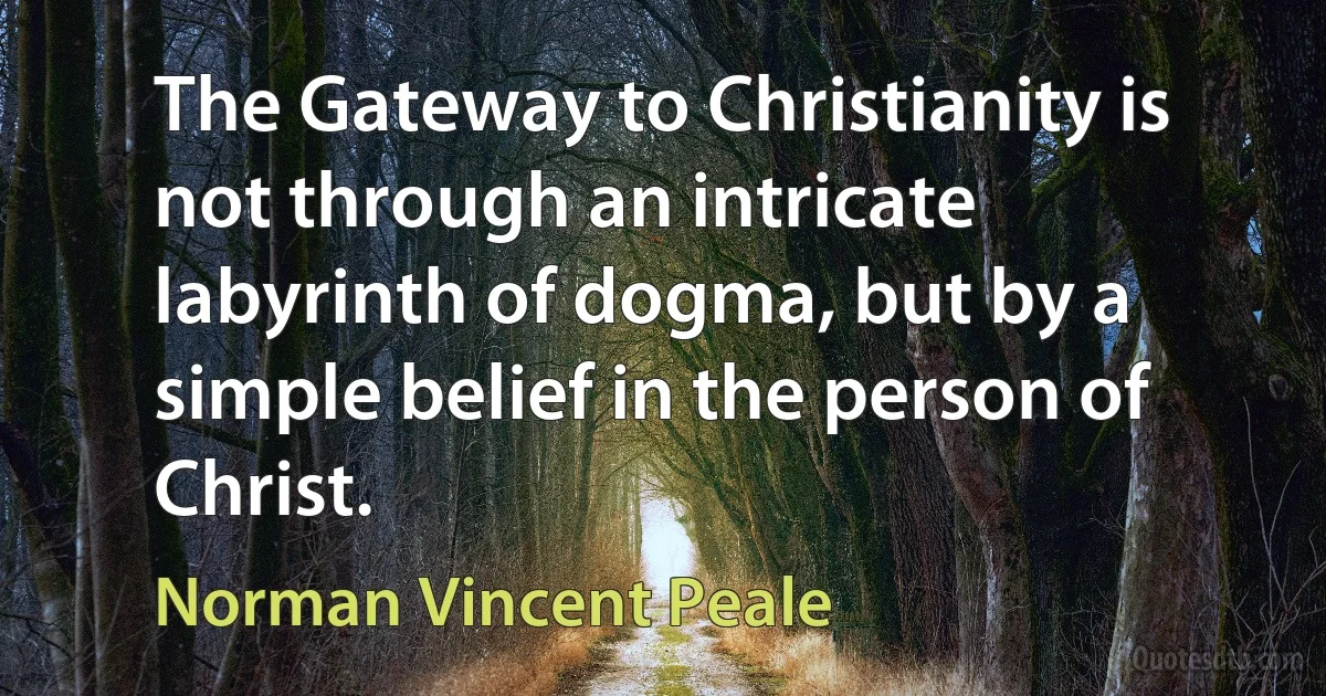 The Gateway to Christianity is not through an intricate labyrinth of dogma, but by a simple belief in the person of Christ. (Norman Vincent Peale)