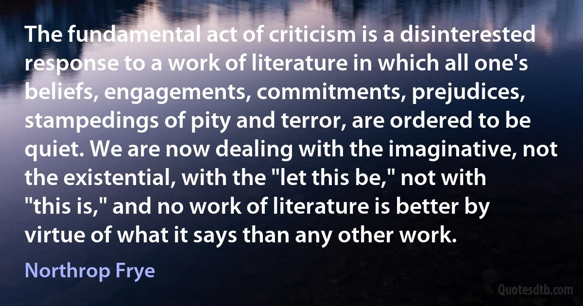 The fundamental act of criticism is a disinterested response to a work of literature in which all one's beliefs, engagements, commitments, prejudices, stampedings of pity and terror, are ordered to be quiet. We are now dealing with the imaginative, not the existential, with the "let this be," not with "this is," and no work of literature is better by virtue of what it says than any other work. (Northrop Frye)