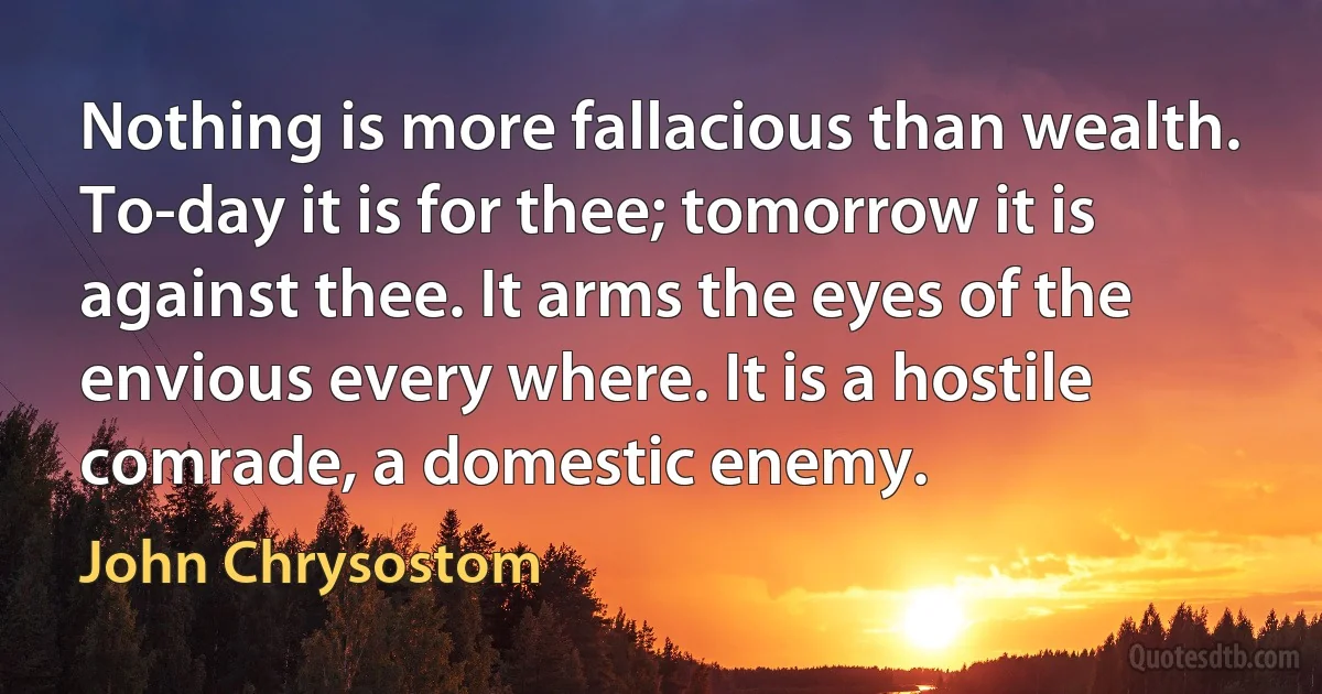 Nothing is more fallacious than wealth. To-day it is for thee; tomorrow it is against thee. It arms the eyes of the envious every where. It is a hostile comrade, a domestic enemy. (John Chrysostom)