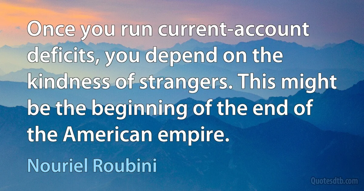 Once you run current-account deficits, you depend on the kindness of strangers. This might be the beginning of the end of the American empire. (Nouriel Roubini)