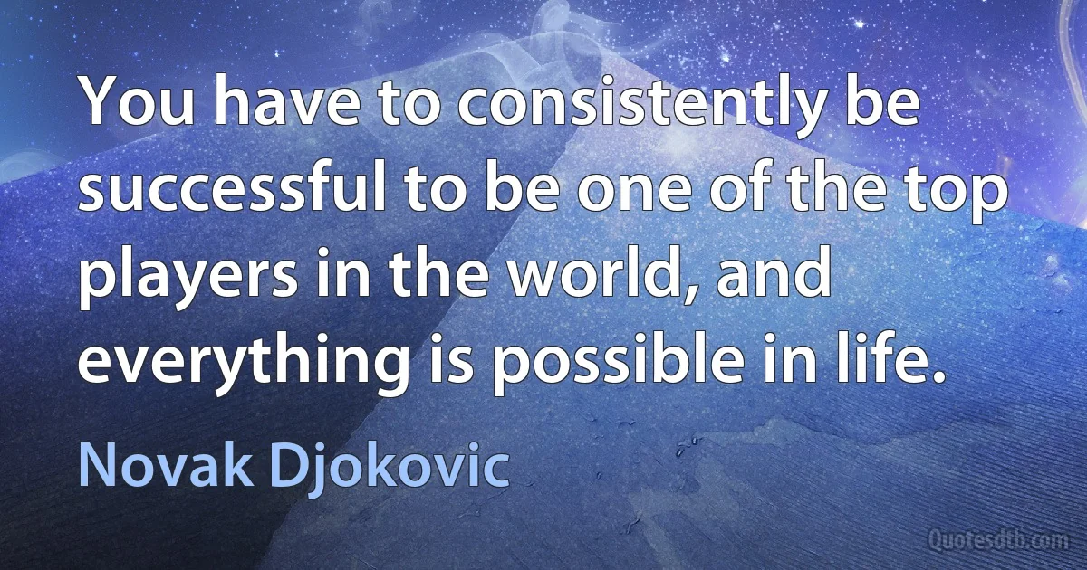 You have to consistently be successful to be one of the top players in the world, and everything is possible in life. (Novak Djokovic)