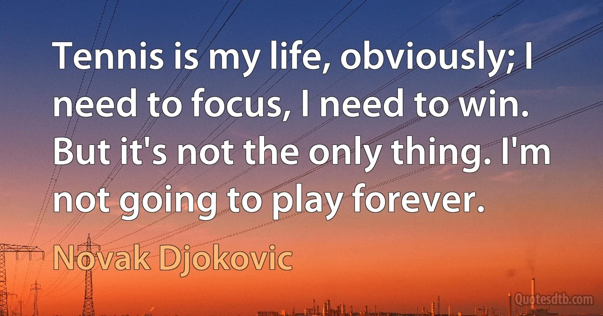 Tennis is my life, obviously; I need to focus, I need to win. But it's not the only thing. I'm not going to play forever. (Novak Djokovic)