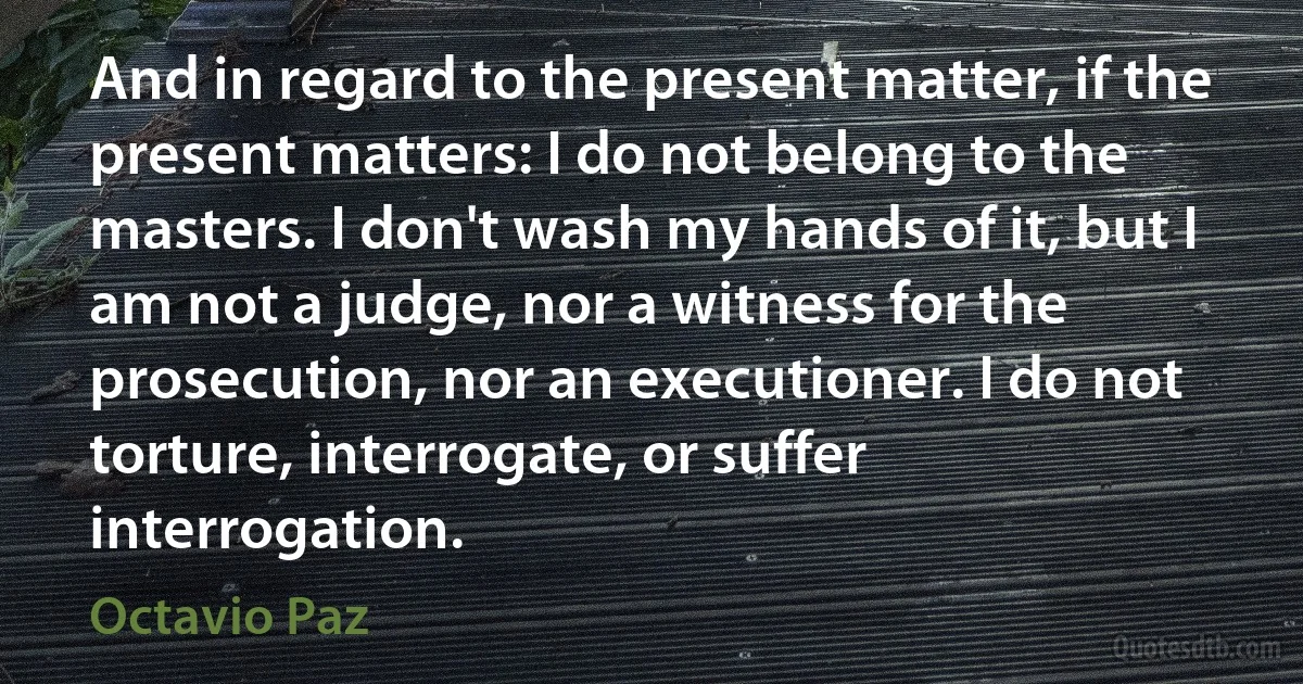 And in regard to the present matter, if the present matters: I do not belong to the masters. I don't wash my hands of it, but I am not a judge, nor a witness for the prosecution, nor an executioner. I do not torture, interrogate, or suffer interrogation. (Octavio Paz)