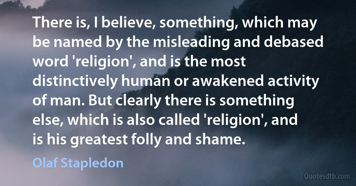 There is, I believe, something, which may be named by the misleading and debased word 'religion', and is the most distinctively human or awakened activity of man. But clearly there is something else, which is also called 'religion', and is his greatest folly and shame. (Olaf Stapledon)