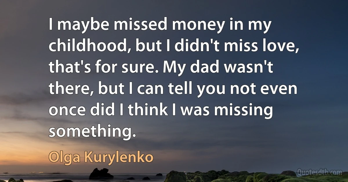 I maybe missed money in my childhood, but I didn't miss love, that's for sure. My dad wasn't there, but I can tell you not even once did I think I was missing something. (Olga Kurylenko)