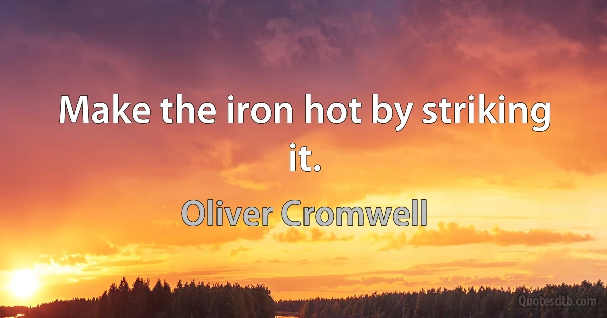 Make the iron hot by striking it. (Oliver Cromwell)