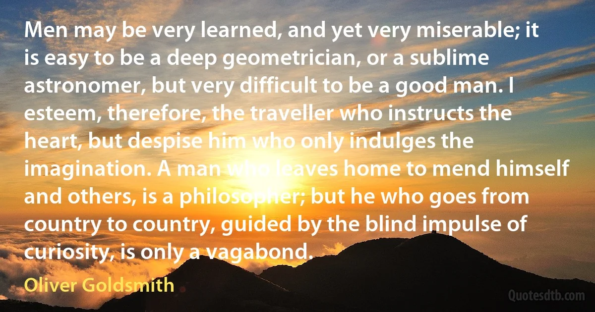 Men may be very learned, and yet very miserable; it is easy to be a deep geometrician, or a sublime astronomer, but very difficult to be a good man. I esteem, therefore, the traveller who instructs the heart, but despise him who only indulges the imagination. A man who leaves home to mend himself and others, is a philosopher; but he who goes from country to country, guided by the blind impulse of curiosity, is only a vagabond. (Oliver Goldsmith)