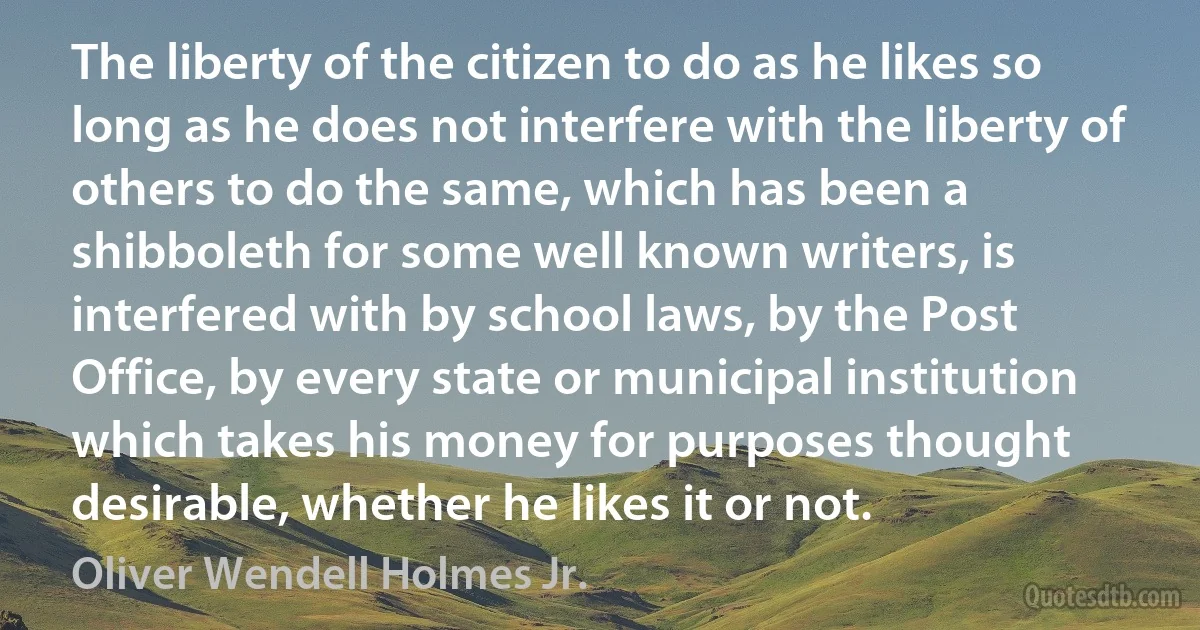 The liberty of the citizen to do as he likes so long as he does not interfere with the liberty of others to do the same, which has been a shibboleth for some well known writers, is interfered with by school laws, by the Post Office, by every state or municipal institution which takes his money for purposes thought desirable, whether he likes it or not. (Oliver Wendell Holmes Jr.)