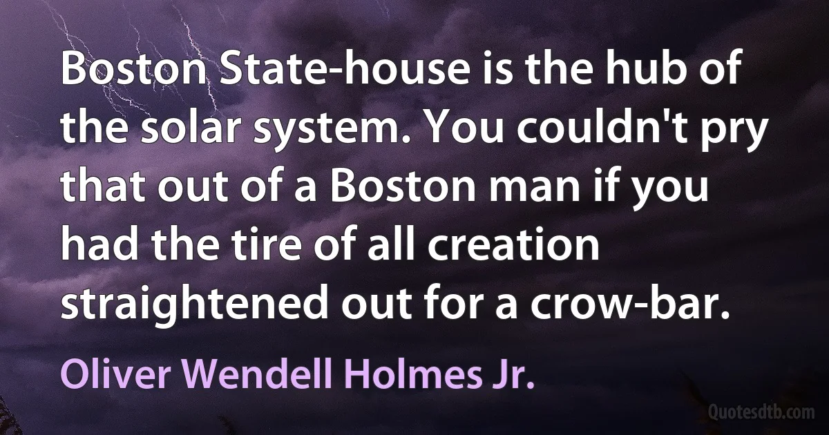 Boston State-house is the hub of the solar system. You couldn't pry that out of a Boston man if you had the tire of all creation straightened out for a crow-bar. (Oliver Wendell Holmes Jr.)