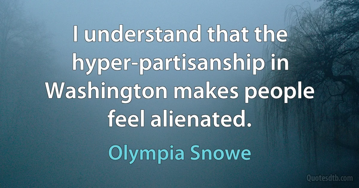 I understand that the hyper-partisanship in Washington makes people feel alienated. (Olympia Snowe)