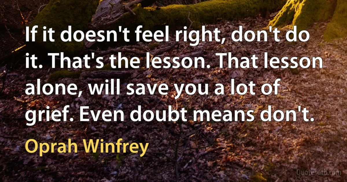 If it doesn't feel right, don't do it. That's the lesson. That lesson alone, will save you a lot of grief. Even doubt means don't. (Oprah Winfrey)